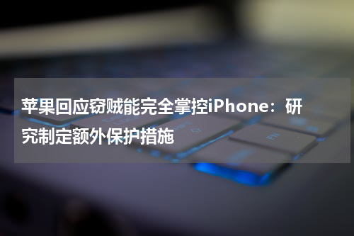 苹果回应窃贼能完全掌控iPhone：研究制定额外保护措施
