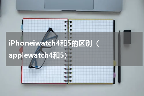 iPhoneiwatch4和5的区别（applewatch4和5）