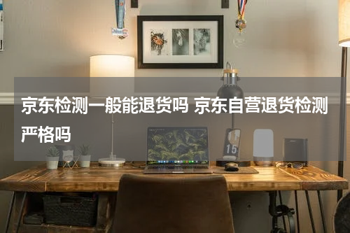 京东检测一般能退货吗 京东自营退货检测严格吗