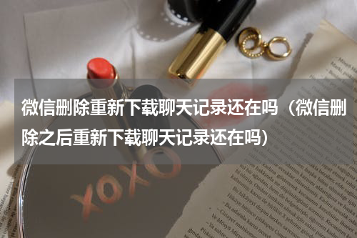 微信删除重新下载聊天记录还在吗（微信删除之后重新下载聊天记录还在吗）