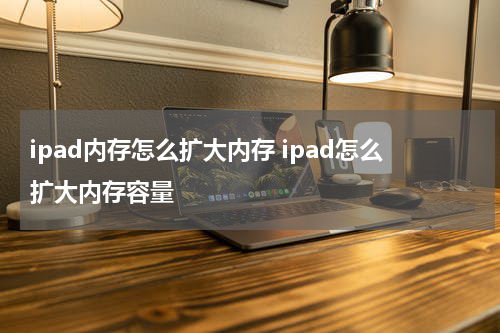 ipad内存怎么扩大内存 ipad怎么扩大内存容量