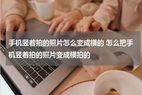 手机竖着拍的照片怎么变成横的 怎么把手机竖着拍的照片变成横拍的