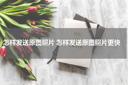 怎样发送原图照片 怎样发送原图照片更快