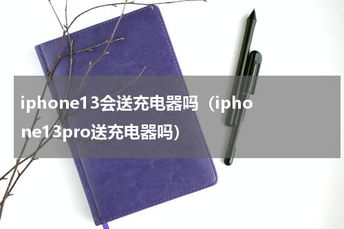 iphone13会送充电器吗（iphone13pro送充电器吗）