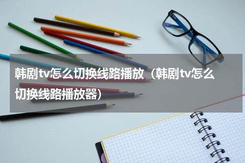 韩剧tv怎么切换线路播放（韩剧tv怎么切换线路播放器）