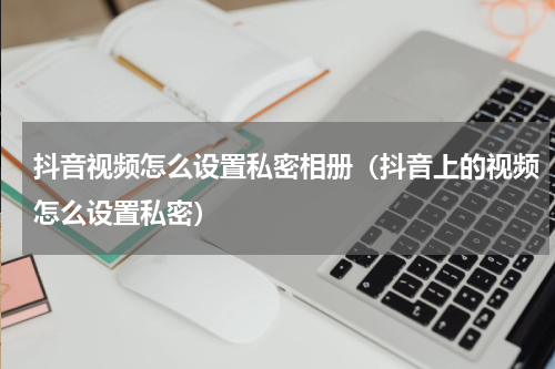 抖音视频怎么设置私密相册（抖音上的视频怎么设置私密）