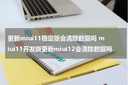 更新miui11稳定版会清除数据吗 miui11开发版更新miui12会清除数据吗