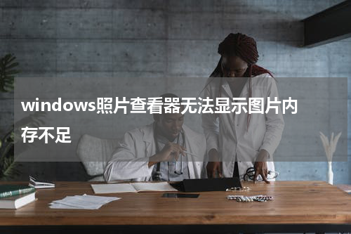 windows照片查看器无法显示图片内存不足
