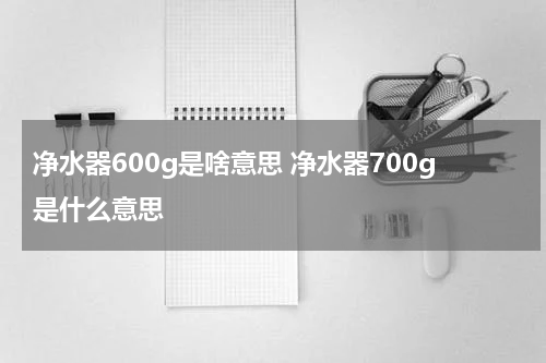 净水器600g是啥意思 净水器700g是什么意思