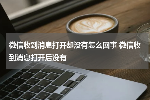 微信收到消息打开却没有怎么回事 微信收到消息打开后没有