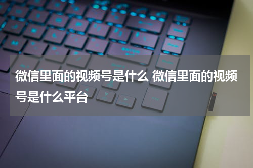 微信里面的视频号是什么 微信里面的视频号是什么平台