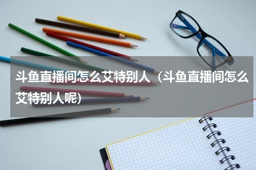 斗鱼直播间怎么艾特别人（斗鱼直播间怎么艾特别人呢）