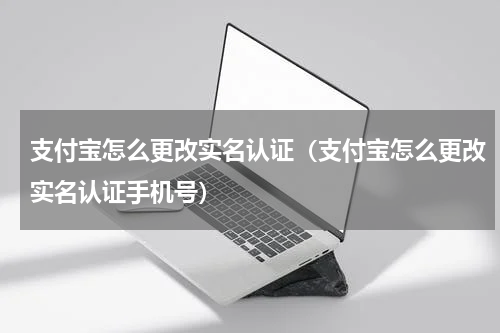 支付宝怎么更改实名认证（支付宝怎么更改实名认证手机号）