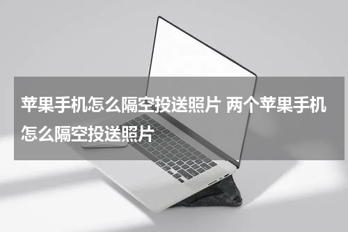 苹果手机怎么隔空投送照片 两个苹果手机怎么隔空投送照片