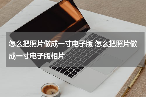 怎么把照片做成一寸电子版 怎么把照片做成一寸电子版相片