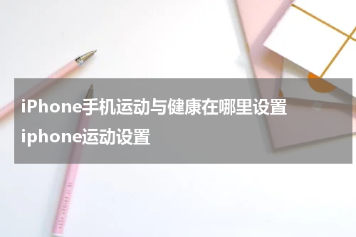 iPhone手机运动与健康在哪里设置 iphone运动设置
