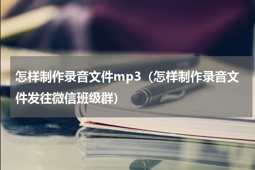 怎样制作录音文件mp3（怎样制作录音文件发往微信班级群）