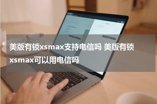 美版有锁xsmax支持电信吗 美版有锁xsmax可以用电信吗