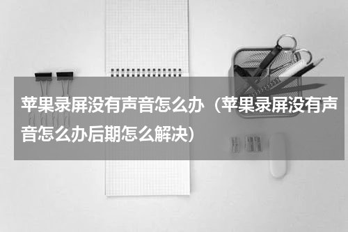 苹果录屏没有声音怎么办（苹果录屏没有声音怎么办后期怎么解决）