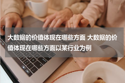 大数据的价值体现在哪些方面 大数据的价值体现在哪些方面以某行业为例