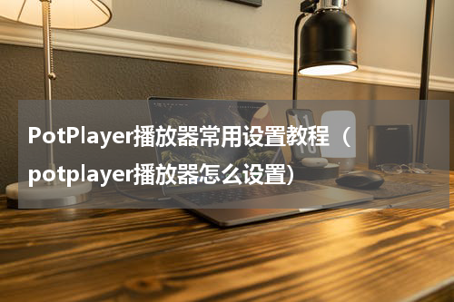 PotPlayer播放器常用设置教程（potplayer播放器怎么设置）
