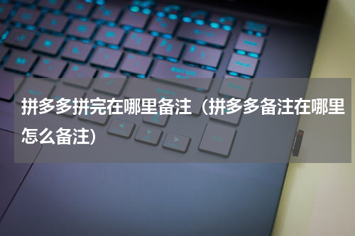 拼多多拼完在哪里备注（拼多多备注在哪里怎么备注）