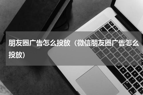 朋友圈广告怎么投放（微信朋友圈广告怎么投放）