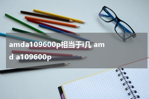amda109600p相当于i几 amd a109600p