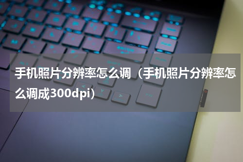 手机照片分辨率怎么调（手机照片分辨率怎么调成300dpi）