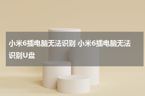 小米6插电脑无法识别 小米6插电脑无法识别U盘