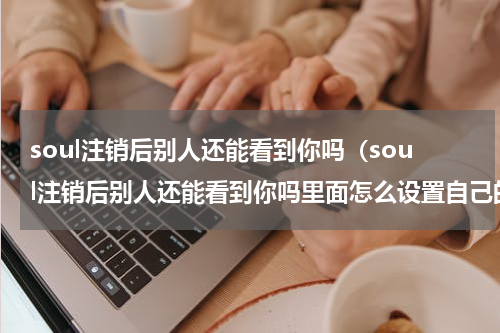 soul注销后别人还能看到你吗（soul注销后别人还能看到你吗里面怎么设置自己的年龄）