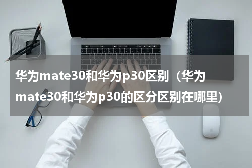 华为mate30和华为p30区别（华为mate30和华为p30的区分区别在哪里）