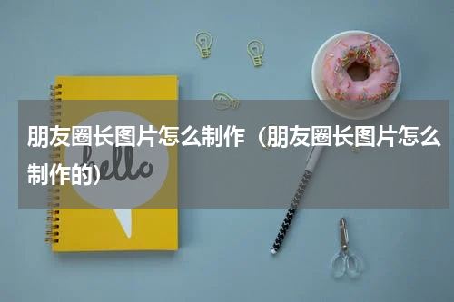 朋友圈长图片怎么制作（朋友圈长图片怎么制作的）
