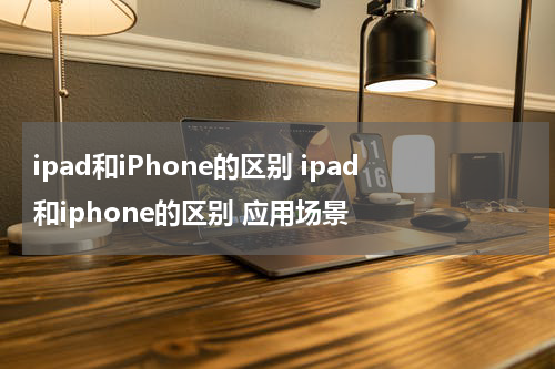 ipad和iPhone的区别 ipad和iphone的区别 应用场景