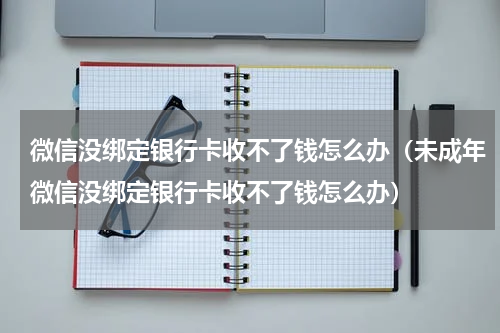 微信没绑定银行卡收不了钱怎么办（未成年微信没绑定银行卡收不了钱怎么办）