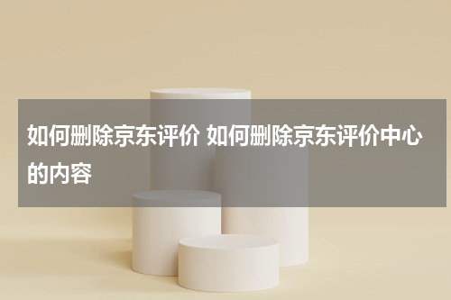 如何删除京东评价 如何删除京东评价中心的内容
