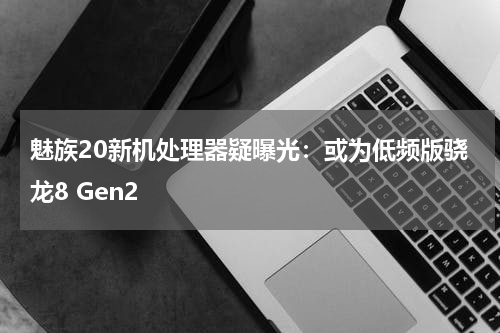 魅族20新机处理器疑曝光：或为低频版骁龙8 Gen2