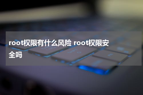root权限有什么风险 root权限安全吗