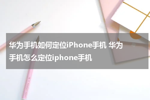 华为手机如何定位iPhone手机 华为手机怎么定位iphone手机