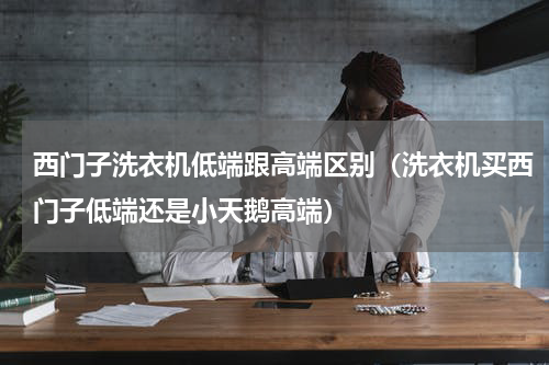 西门子洗衣机低端跟高端区别（洗衣机买西门子低端还是小天鹅高端）