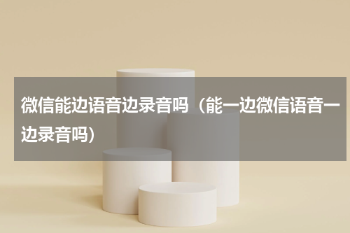 微信能边语音边录音吗（能一边微信语音一边录音吗）