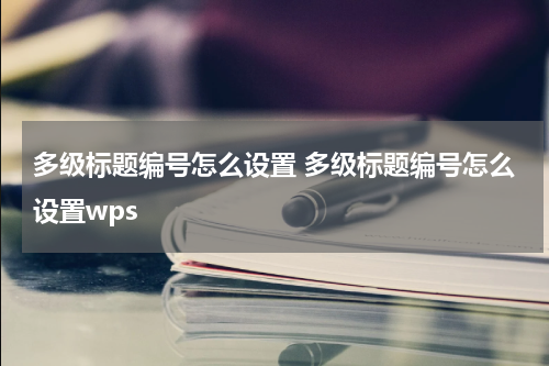 多级标题编号怎么设置 多级标题编号怎么设置wps