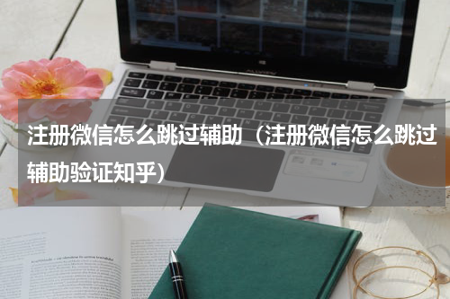 注册微信怎么跳过辅助（注册微信怎么跳过辅助验证知乎）