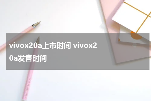 vivox20a上市时间 vivox20a发售时间