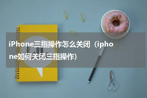 iPhone三指操作怎么关闭（iphone如何关闭三指操作）