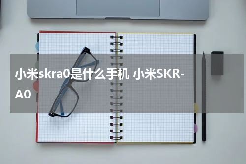 小米skra0是什么手机 小米SKR-A0