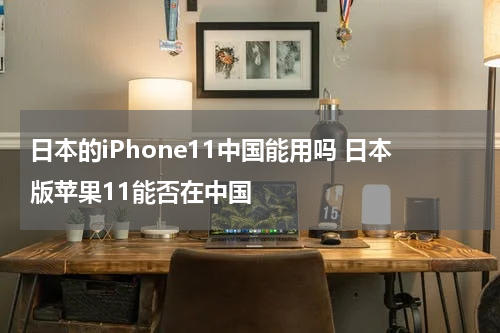 日本的iPhone11中国能用吗 日本版苹果11能否在中国