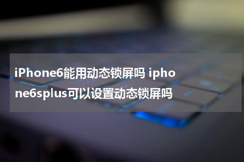 iPhone6能用动态锁屏吗 iphone6splus可以设置动态锁屏吗