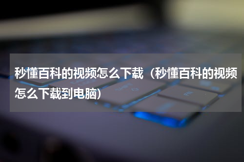 秒懂百科的视频怎么下载（秒懂百科的视频怎么下载到电脑）