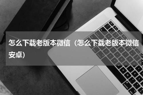 怎么下载老版本微信（怎么下载老版本微信安卓）